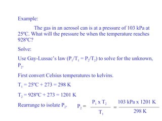Example: The gas in an aerosol can is at a pressure of 103 kPa at 25 ºC. What will the pressure be when the temperature reaches 928ºC? Solve: Use Gay-Lussac’s law (P 1 /T 1  = P 2 /T 2 ) to solve for the unknown, P 2 . First convert Celsius temperatures to kelvins. T 1  = 25ºC + 273 = 298 K T 2  = 928ºC + 273 = 1201 K Rearrange to isolate P 2 . = P 2   =  P 1  x T 2 T 1 103 kPa x 1201 K 298 K 