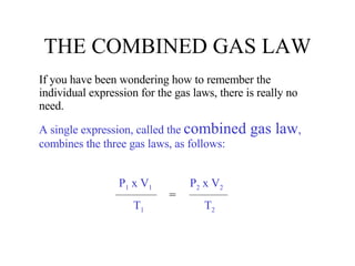 THE COMBINED GAS LAW If you have been wondering how to remember the individual expression for the gas laws, there is really no need. A single expression, called the  combined gas law , combines the three gas laws, as follows: P 1  x V 1   P 2  x V 2 T 1   T 2 = 