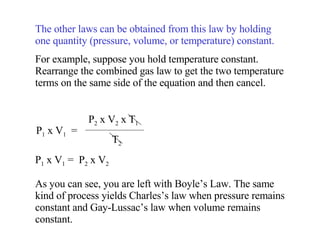 The other laws can be obtained from this law by holding one quantity (pressure, volume, or temperature) constant. For example, suppose you hold temperature constant. Rearrange the combined gas law to get the two temperature terms on the same side of the equation and then cancel. P 1  x V 1  =  P 2  x V 2 As you can see, you are left with Boyle’s Law. The same kind of process yields Charles’s law when pressure remains constant and Gay-Lussac’s law when volume remains constant. P 1  x V 1   =  P 2  x V 2  x T 1 T 2 