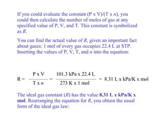 If you could evaluate the constant (P x V)/(T x  n ), you could then calculate the number of moles of gas at any specified value of P, V, and T. This constant is symbolized as  R . You can find the actual value of  R , given an important fact about gases: 1 mol of every gas occupies 22.4 L at STP. Inserting the values of P, V, T, and  n  into the equation: The ideal gas constant ( R ) has the value  8.31 L x kPa/K x mol . Rearranging the equation for  R , you obtain the usual form of the ideal gas law: R =  =   =  8.31 L x kPa/K x mol P x V T x  n 101.3 kPa x 22.4 L 273 K x 1 mol 