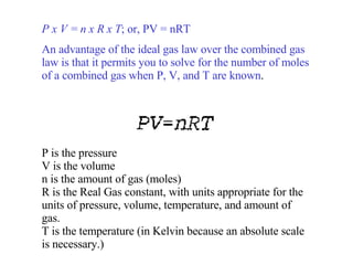P x V = n x R x T ; or, PV = nRT An advantage of the ideal gas law over the combined gas law is that it permits you to solve for the number of moles of a combined gas when P, V, and T are known . P is the pressure V is the volume n is the amount of gas (moles) R is the Real Gas constant, with units appropriate for the units of pressure, volume, temperature, and amount of gas. T is the temperature (in Kelvin because an absolute scale is necessary.) 