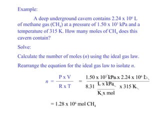 Example: A deep underground cavern contains 2.24 x 10 6  L of methane gas (CH 4 ) at a pressure of 1.50 x 10 3  kPa and a temperature of 315 K. How many moles of CH 4  does this cavern contain? Solve: Calculate the number of moles ( n ) using the ideal gas law. Rearrange the equation for the ideal gas law to isolate  n . = = 1.28 x 10 6  mol CH 4 n   = P x V R x T 1.50 x 10 3  kPa x 2.24 x 10 6  L 8.31  x 315 K  L x kPa K x mol 