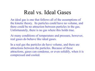 Real vs. Ideal Gases An ideal gas is one that follows all of the assumptions of the kinetic theory.  Its particles could have no volume, and there could be no attraction between particles in the gas. Unfortunately, there is no gas where this holds true. At many conditions of temperature and pressure, however, real gases do behave like ideal gases. In a real gas the particles do have volume, and there are attractions between the particles. Because of these attractions, gases can condense, or even solidify, when it is compressed and cooled. 