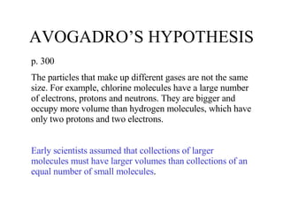 AVOGADRO’S HYPOTHESIS p. 300 The particles that make up different gases are not the same size. For example, chlorine molecules have a large number of electrons, protons and neutrons. They are bigger and occupy more volume than hydrogen molecules, which have only two protons and two electrons. Early scientists assumed that collections of larger molecules must have larger volumes than collections of an equal number of small molecules . 