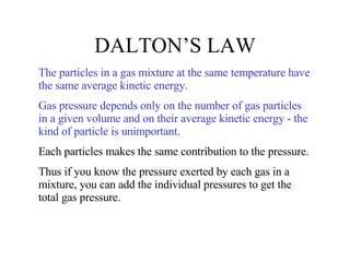 DALTON’S LAW The particles in a gas mixture at the same temperature have the same average kinetic energy. Gas pressure depends only on the number of gas particles in a given volume and on their average kinetic energy - the kind of particle is unimportant. Each particles makes the same contribution to the pressure.  Thus if you know the pressure exerted by each gas in a mixture, you can add the individual pressures to get the total gas pressure. 