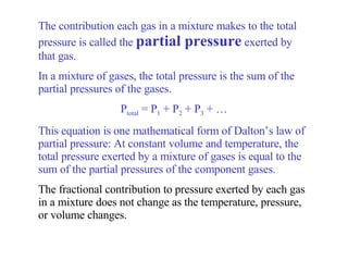 The contribution each gas in a mixture makes to the total pressure is called the  partial pressure  exerted by that gas.  In a mixture of gases, the total pressure is the sum of the partial pressures of the gases. P total  = P 1  + P 2  + P 3  + … This equation is one mathematical form of Dalton’s law of partial pressure: At constant volume and temperature, the total pressure exerted by a mixture of gases is equal to the sum of the partial pressures of the component gases. The fractional contribution to pressure exerted by each gas in a mixture does not change as the temperature, pressure, or volume changes. 