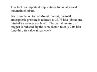This fact has important implications for aviators and mountain climbers. For example, on top of Mount Everest, the total atmospheric pressure is reduced to 33.73 kPa (about one-third of its value at sea level). The partial pressure of oxygen is reduced  by the same factor, to only 7.06 kPa (one-third its value at sea level). 