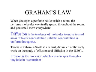 GRAHAM’S LAW When you open a perfume bottle inside a room, the perfume molecules eventually spread throughout the room, and you smell them everywhere. Diffusion  is the tendency of molecules to move toward areas of lower concentration until the concentration is uniform throughout. Thomas Graham, a Scottish chemist, did much of the early work on the study of effusion and diffusion in the 1840’s. Effusion is the process in which a gas escapes through a tiny hole in its container 