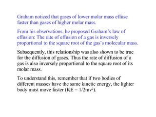 Graham noticed that gases of lower molar mass effuse faster than gases of higher molar mass. From his observations, he proposed Graham’s law of effusion: The rate of effusion of a gas is inversely proportional to the square root of the gas’s molecular mass. Subsequently, this relationship was also shown to be true for the diffusion of gases. Thus the rate of diffusion of a gas is also inversely proportional to the square root of its molar mass. To understand this, remember that if two bodies of different masses have the same kinetic energy, the lighter body must move faster (KE = 1/2mv 2 ). 