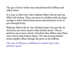 The gas of lower molar mass should therefore diffuse and effuse faster. It is easy to show this with a balloon filled with air and one filled with helium. There are pores in a balloon that are large enough to allow both helium atoms and molecules of air to pass through freely. Balloons filled with air stay inflated longer, because the air molecules are more massive than helium atoms. The air particles move more slowly; therefore they diffuse and effuse more slowly than helium atoms. The fast-moving helium atoms rapidly effuse through the pores in the balloon. The rate of effusion or diffusion is related only to the particles speed. 
