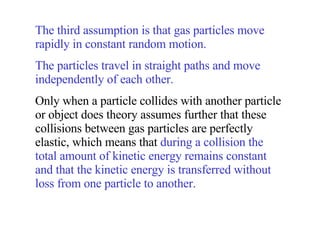 The third assumption is that gas particles move rapidly in constant random motion.  The particles travel in straight paths and move independently of each other.   Only when a particle collides with another particle or object does theory assumes further that these collisions between gas particles are perfectly elastic, which means that  during a collision the total amount of kinetic energy remains constant and that the kinetic energy is transferred without loss from one particle to another. 