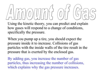 Using the kinetic theory, you can predict and explain how gases will respond to a change of conditions, specifically the pressure.  When you pump up a tire, you should expect the pressure inside it to increase. Collisions of gas particles with the inside walls of the tire result in the pressure that is exerted by the enclosed gas.  By adding gas, you increase the number of gas particles, thus increasing the number of collisions, which explains why the gas pressure increases. Amount of Gas 