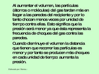 Al aumentar el volumen, las partículas (átomos o moléculas) del gas tardan más en llegar a las paredes del recipiente y por lo tanto chocan menos veces por unidad de tiempo contra ellas. Esto significa que la presión será menor ya que ésta representa la frecuencia de choques del gas contra las paredes. Cuando disminuye el volumen la distancia que tienen que recorrer las partículas es menor y por tanto se producen más choques en cada unidad de tiempo: aumenta la presión. 
