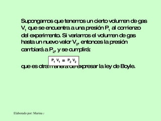 Supongamos que tenemos un cierto volumen de gas V 1  que se encuentra a una presión P 1  al comienzo del experimento. Si variamos el volumen de gas hasta un nuevo valor V 2 , entonces la presión cambiará a P 2 , y se cumplirá: que es otra manera de expresar la ley de Boyle.  