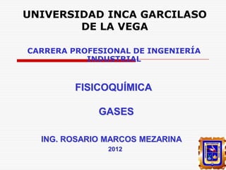 UNIVERSIDAD INCA GARCILASO
DE LA VEGA
CARRERA PROFESIONAL DE INGENIERÍA
INDUSTRIAL

FISICOQUÍMICA

GASES
ING. ROSARIO MARCOS MEZARINA
2012

 