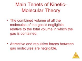Main Tenets of KineticMolecular Theory
• The combined volume of all the
molecules of the gas is negligible
relative to the total volume in which the
gas is contained.
• Attractive and repulsive forces between
gas molecules are negligible.
Gases

 