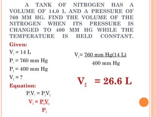 A TANK OF NITROGEN HAS A
VOLUME OF 14.0 L AND A PRESSURE OF
760 MM HG. FIND THE VOLUME OF THE
NITROGEN WHEN ITS PRESSURE IS
CHANGED TO 400 MM HG WHILE THE
TEMPERATURE IS HELD CONSTANT.
Given:
V1 = 14 L
P1 = 760 mm Hg
P2 = 400 mm Hg
V2 = ?
Equation:
P1V1 = P2V2 
V2 = P1V1
P2
V2 = 760 mm Hg(14 L)
400 mm Hg
 
V2 = 26.6 L
 