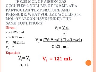 IF 0.25 MOL OF ARGON GAS
OCCUPIES A VOLUME OF 76.2 ML AT A
PARTICULAR TEMPERATURE AND
PRESSURE, WHAT VOLUME WOULD 0.43
MOL OF ARGON HAVE UNDER THE
SAME CONDITIONS?
Given:
n1 = 0.25 mol
n2 = 0.43 mol
V1 = 76.2 mL
V2 = ?
Equation:
V1 = V2
n1 n2
V2 = V1n2
n1
V2 = (76.2 mL)(0.43 mol)
0.25 mol
V2 = 131 mL
 