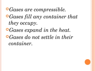 Gases are compressible.
Gases fill any container that
they occupy.
Gases expand in the heat.
Gases do not settle in their
container.
 