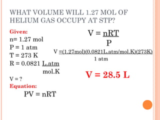 WHAT VOLUME WILL 1.27 MOL OF
HELIUM GAS OCCUPY AT STP?
Given:
n= 1.27 mol
P = 1 atm
T = 273 K
R = 0.0821 L.atm
mol.K
V = ?
Equation:
PV = nRT
 
V = nRT
P
V =(1.27mol)(0.0821L.atm/mol.K)(273K)
1 atm
V = 28.5 L
 