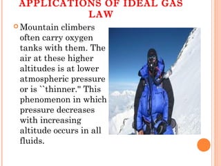 APPLICATIONS OF IDEAL GAS
LAW
 Mountain climbers
often carry oxygen
tanks with them. The
air at these higher
altitudes is at lower
atmospheric pressure
or is ``thinner.'' This
phenomenon in which
pressure decreases
with increasing
altitude occurs in all
fluids.
 