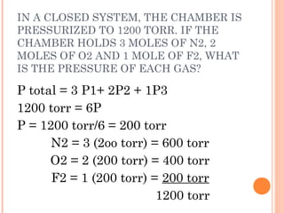 IN A CLOSED SYSTEM, THE CHAMBER IS
PRESSURIZED TO 1200 TORR. IF THE
CHAMBER HOLDS 3 MOLES OF N2, 2
MOLES OF O2 AND 1 MOLE OF F2, WHAT
IS THE PRESSURE OF EACH GAS?
P total = 3 P1+ 2P2 + 1P3
1200 torr = 6P
P = 1200 torr/6 = 200 torr
N2 = 3 (2oo torr) = 600 torr
O2 = 2 (200 torr) = 400 torr
F2 = 1 (200 torr) = 200 torr
1200 torr
 