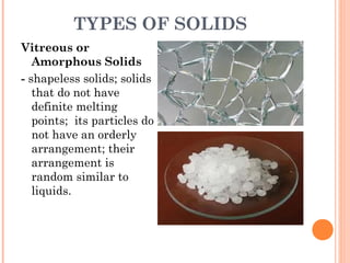 TYPES OF SOLIDS
Vitreous or
Amorphous Solids
- shapeless solids; solids
that do not have
definite melting
points; its particles do
not have an orderly
arrangement; their
arrangement is
random similar to
liquids.
 