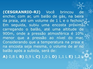 (CESGRANRIO-RJ) Você brincou de
encher, com ar, um balão de gás, na beira
da praia, até um volume de 1 L e o fechou.
Em seguida, subiu uma encosta próxima
carregando o balão, até uma altitude de
900m, onde a pressão atmosférica é 10%
menor que a pressão ao nível do mar.
Considerando que a temperatura na praia e
na encosta seja mesma, o volume de ar no
balão após a subida, será de:
A) 0,8 L B) 0,9 L C) 1,0 L D) 1,1 L E) 1,2 L
 