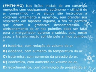 (FMTM-MG) Nas lições iniciais de um curso de
mergulho com equipamento autônomo – cilindro de
ar comprimido – os alunos são instruídos a
voltarem lentamente à superfície, sem prender sua
respiração em hipótese alguma, a fim de permitir
que ocorra a gradativa descompressão. O
aprisionamento do ar nos pulmões pode ser fatal
para o mergulhador durante a subida, pois, nesse
caso, a transformação sofrida pelo ar nos pulmões
é
A) isobárica, com redução do volume do ar.
B) isobárica, com aumento da temperatura do ar.
C) isotérmica, com aumento da pressão do ar.
D) isotérmica, com aumento do volume do ar.
E) isovolumétrica, com diminuição da pressão do ar
 