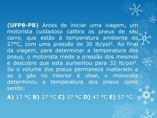 (UFPB-PB) Antes de iniciar uma viagem, um
motorista cuidadoso calibra os pneus de seu
carro, que estão à temperatura ambiente de
27°C, com uma pressão de 30 lb/pol2. Ao final
da viagem, para determinar a temperatura dos
pneus, o motorista mede a pressão dos mesmos
e descobre que esta aumentou para 32 lb/pol2.
Se o volume dos pneus permanece inalterado e
se o gás no interior é ideal, o motorista
determinou a temperatura dos pneus como
sendo:
A) 17 °C B) 27 °C C) 37 °C D) 47 °C E) 57 °C
 