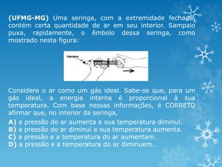 (UFMG-MG) Uma seringa, com a extremidade fechada,
contém certa quantidade de ar em seu interior. Sampaio
puxa, rapidamente, o êmbolo dessa seringa, como
mostrado nesta figura:
Considere o ar como um gás ideal. Sabe-se que, para um
gás ideal, a energia interna é proporcional à sua
temperatura. Com base nessas informações, é CORRETO
afirmar que, no interior da seringa,
A) a pressão do ar aumenta e sua temperatura diminui.
B) a pressão do ar diminui e sua temperatura aumenta.
C) a pressão e a temperatura do ar aumentam.
D) a pressão e a temperatura do ar diminuem.
 