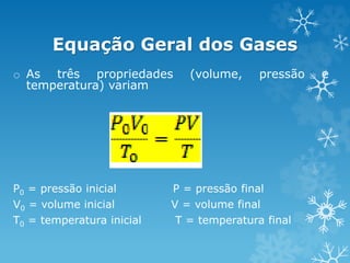Equação Geral dos Gases
o As três propriedades (volume, pressão e
temperatura) variam
P0 = pressão inicial P = pressão final
V0 = volume inicial V = volume final
T0 = temperatura inicial T = temperatura final
 