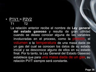 Page 36
• P1V1 = P2V2
T1 T2
La relación anterior recibe el nombre de Ley general
del estado gaseoso y resulta de gran utilidad
cuando se desea conocer alguna de las variables
involucradas en el proceso, como la presión, el
volumen o la temperatura de una masa dada de
un gas del cual se conocen los datos de su estado
inicial y se desconoce alguno de ellos en su estado
final. Por lo tanto, la Ley General del Estado Gaseoso
establece que para una masa dada de un gas, su
relación PV/T siempre será constante.
 