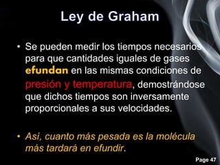 Page 47
• Se pueden medir los tiempos necesarios
para que cantidades iguales de gases
efundan en las mismas condiciones de
presión y temperatura, demostrándose
que dichos tiempos son inversamente
proporcionales a sus velocidades.
• Así, cuanto más pesada es la molécula
más tardará en efundir.
 