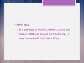  Anion gap.
 Si el anion gap es mayor a 20 mmol/L, exíste una
acidosis metabólica primaria sin importar el pH o
la concentración de bicarbonato sérico.
 