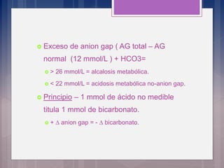  Exceso de anion gap ( AG total – AG
normal (12 mmol/L ) + HCO3=
 > 26 mmol/L = alcalosis metabólica.
 < 22 mmol/L = acidosis metabólica no-anion gap.
 Principio – 1 mmol de ácido no medible
titula 1 mmol de bicarbonato.
 + D anion gap = - D bicarbonato.
 