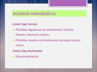 Anion Gap normal:
 Pérdidas digestivas de bicarbonato: Diarrea,
fístulas, adenoma velloso.
 Pérdidas renales de bicarbonato (acidosis tubular
renal).
Anion Gap disminuido:
 Hiperproteinemia.
 