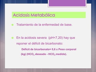 Tratamiento de la enfermedad de base.
 En la acidosis severa (pH<7,20) hay que
reponer el déficit de bicarbonato:
Déficit de bicarbonato= 0,6 x Peso corporal
(kg) (HCO3 deseado - HCO3 medido).
 