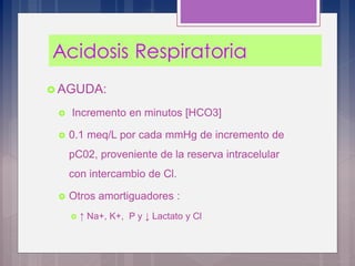  AGUDA:
 Incremento en minutos [HCO3]
 0.1 meq/L por cada mmHg de incremento de
pC02, proveniente de la reserva intracelular
con intercambio de Cl.
 Otros amortiguadores :
 ↑ Na+, K+, P y ↓ Lactato y Cl
 