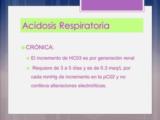  CRÓNICA:
 El incremento de HC03 es por generación renal
 Requiere de 3 a 5 días y es de 0.3 meq/L por
cada mmHg de incremento en la pC02 y no
conlleva alteraciones electrolíticas.
 