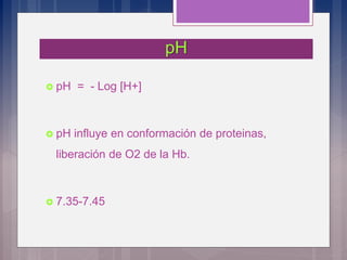 pH
 pH = - Log [H+]
 pH influye en conformación de proteinas,
liberación de O2 de la Hb.
 7.35-7.45
 