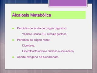 Alcalosis Metabólica
 Pérdidas de acido de origen digestivo.
Vómitos, sonda NG, drenaje gástrico.
 Pérdidas de origen renal:
Diuréticos.
Hiperaldosteronismo primario o secundario.
 Aporte exógeno de bicarbonato.
 