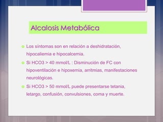  Los síntomas son en relación a deshidratación,
hipocaliemia e hipocalcemia.
 Si HCO3 > 40 mmol/L : Disminución de FC con
hipoventilación e hipoxemia, arritmias, manifestaciones
neurológicas.
 Si HCO3 > 50 mmol/L puede presentarse tetania,
letargo, confusión, convulsiones, coma y muerte.
 
