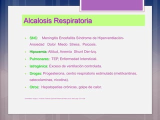 Alcalosis Respiratoria
 SNC: Meningitis Encefalitis Síndrome de Hiperventilación-
Ansiedad Dolor Miedo Stress. Psicosis.
 Hipoxemia: Altitud, Anemia Shunt Der-Izq.
 Pulmonares: TEP, Enfermedad Intersticial.
 Iatrogénica: Exceso de ventilación controlada.
 Drogas: Progesterona, centro respiratorio estimulado (metilxantinas,
catecolaminas, nicotina).
 Otros: Hepatopatías crónicas, golpe de calor.
Greensfield, “Surgery”, 4ª edición, Editorial Lippincott Williams & Wilkins, EUA, 2006; pags. 214 a 238.
 