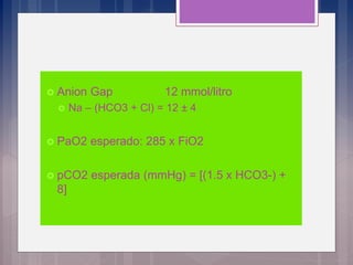  Anion Gap 12 mmol/litro
 Na – (HCO3 + Cl) = 12 ± 4
 PaO2 esperado: 285 x FiO2
 pCO2 esperada (mmHg) = [(1.5 x HCO3-) +
8]
 
