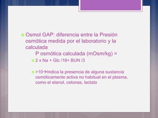  Osmol GAP: diferencia entre la Presión
osmótica medida por el laboratorio y la
calculada
P osmótica calculada (mOsm/kg) =
 2 x Na + Glc /18+ BUN /3
 >10Indica la presencia de alguna sustancia
osmóticamente activa no habitual en el plasma,
como el etanol, cetonas, lactato
 