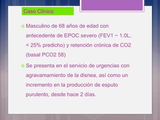  Masculino de 68 años de edad con
antecedente de EPOC severo (FEV1 ~ 1.0L,
< 25% predicho) y retención crónica de CO2
(basal PCO2 58)
 Se presenta en el servicio de urgencias con
agravamamiento de la disnea, así como un
incremento en la producción de esputo
purulento, desde hace 2 días.
Caso ClínicoCaso Clínico
 