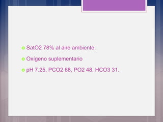  SatO2 78% al aire ambiente.
 Oxígeno suplementario
 pH 7.25, PCO2 68, PO2 48, HCO3 31.
 