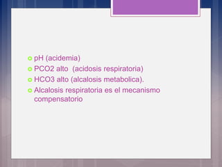  pH (acidemia)
 PCO2 alto (acidosis respiratoria)
 HCO3 alto (alcalosis metabolica).
 Alcalosis respiratoria es el mecanismo
compensatorio
 