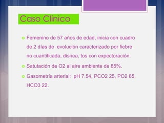  Femenino de 57 años de edad, inicia con cuadro
de 2 días de evolución caracterizado por fiebre
no cuantificada, disnea, tos con expectoración.
 Satutación de O2 al aire ambiente de 85%.
 Gasometría arterial: pH 7.54, PCO2 25, PO2 65,
HCO3 22.
 